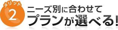 メリット2 ニーズ別に合わせてプランが選べる！