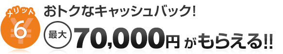 メリット6 おトクなキャッシュバック！ 最大70,000円がもらえる！！