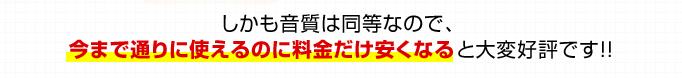 しかも音質は同等なので、今まで通りに使えるのに料金だけ安くなると大変好評です！！