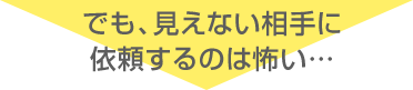 でも、見えない相手に依頼するのは怖い…