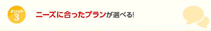 メリット3 ニーズに合ったプランが選べる！