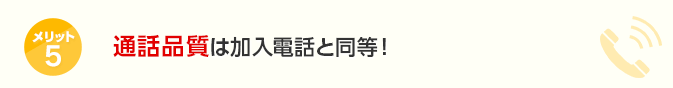 メリット5 通話品質は加入電話と同等！