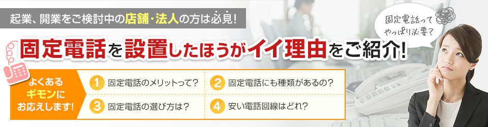 起業、開業をご検討中の店舗・法人の方は必見！固定電話を設置したほうがイイ理由をご紹介！よくあるギモンにお応えします！【1】固定電話のメリットって？【2】固定電話にも種類があるの？【3】固定電話の選び方は？【4】安い電話回線はどれ？