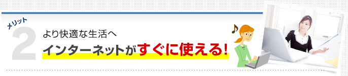 メリット2 より快適な生活へ インターネットがすぐに使える！