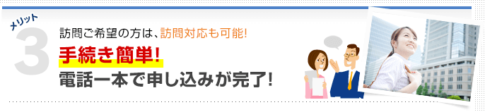 メリット3 訪問ご希望の方は、訪問対応も可能！ 手続き簡単！電話一本で申し込みが完了！