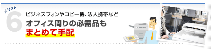 メリット6 ビジネスフォンやコピー機、法人携帯などオフィス周りの必需品もまとめて手配