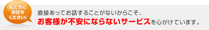 私たちにお任せください！直接あってお話することがないからこそ、お客様が不安にならないサービスを心がけています。