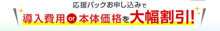 応援パックお申し込みで導入費用or本体価格を大幅割引！