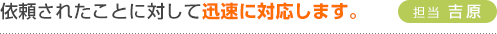 依頼されたことに対して迅速に対応します。（担当 吉原）